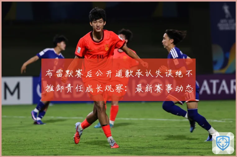布雷默赛后公开道歉承认失误绝不推卸责任成长观察：最新赛事动态与深度分析