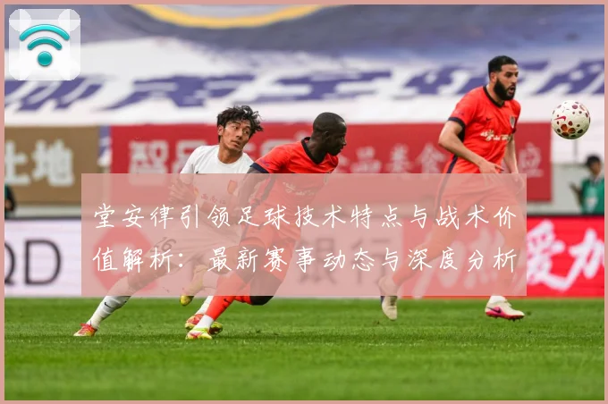 堂安律引领足球技术特点与战术价值解析：最新赛事动态与深度分析
