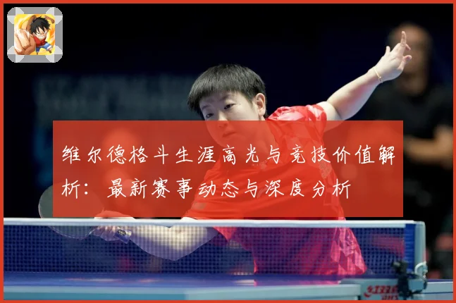 维尔德格斗生涯高光与竞技价值解析：最新赛事动态与深度分析