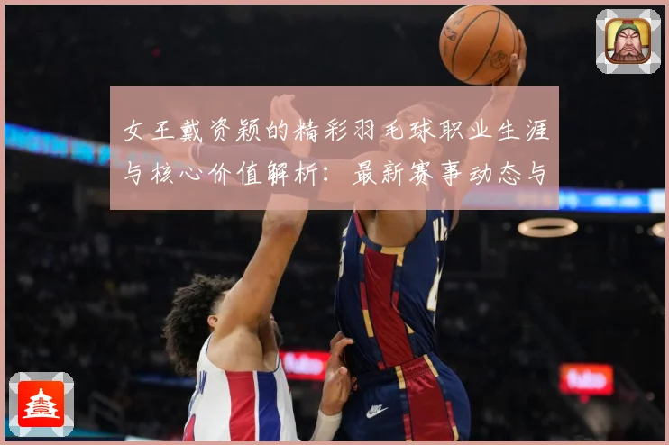 女王戴资颖的精彩羽毛球职业生涯与核心价值解析：最新赛事动态与深度分析