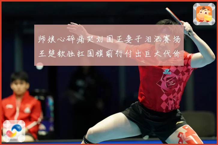 师娘心碎痛哭刘国正妻子泪洒赛场王楚钦独扛国旗前行付出巨大代价赛场解读：最新赛事动态与深度分析