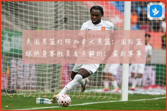 美国男篮对阵加拿大男篮：国际篮球热身赛胜负看点解析：最新赛事动态与深度分析