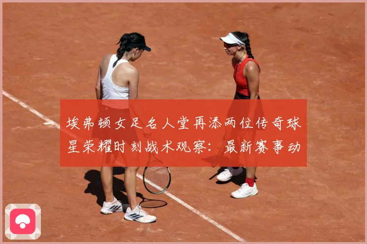 埃弗顿女足名人堂再添两位传奇球星荣耀时刻战术观察：最新赛事动态与深度分析