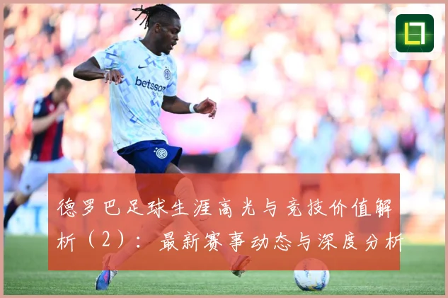 德罗巴足球生涯高光与竞技价值解析（2）：最新赛事动态与深度分析