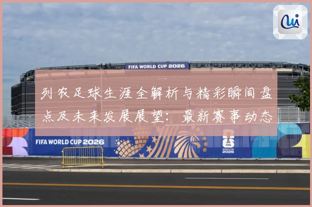 列农足球生涯全解析与精彩瞬间盘点及未来发展展望：最新赛事动态与深度分析