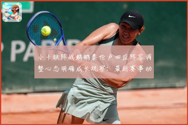 小卡缺阵战鹈鹕泰伦卢回应阵容调整心态明确成长观察：最新赛事动态与深度分析