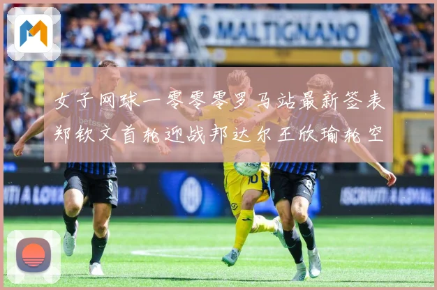 女子网球一零零零罗马站最新签表郑钦文首轮迎战邦达尔王欣瑜轮空赛场观察：最新赛事动态与深度分析