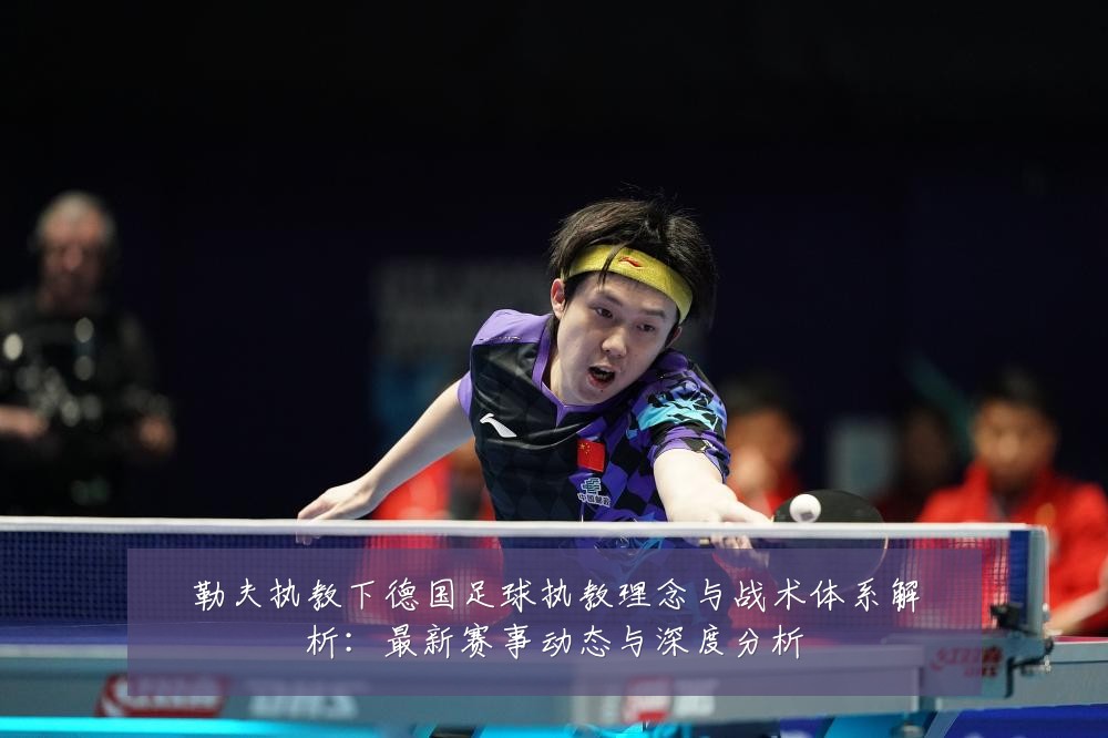 勒夫执教下德国足球执教理念与战术体系解析：最新赛事动态与深度分析