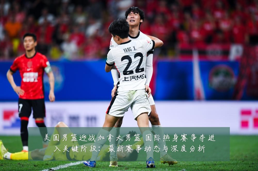 美国男篮迎战加拿大男篮 国际热身赛争夺进入关键阶段:最新赛事动态与深度分析