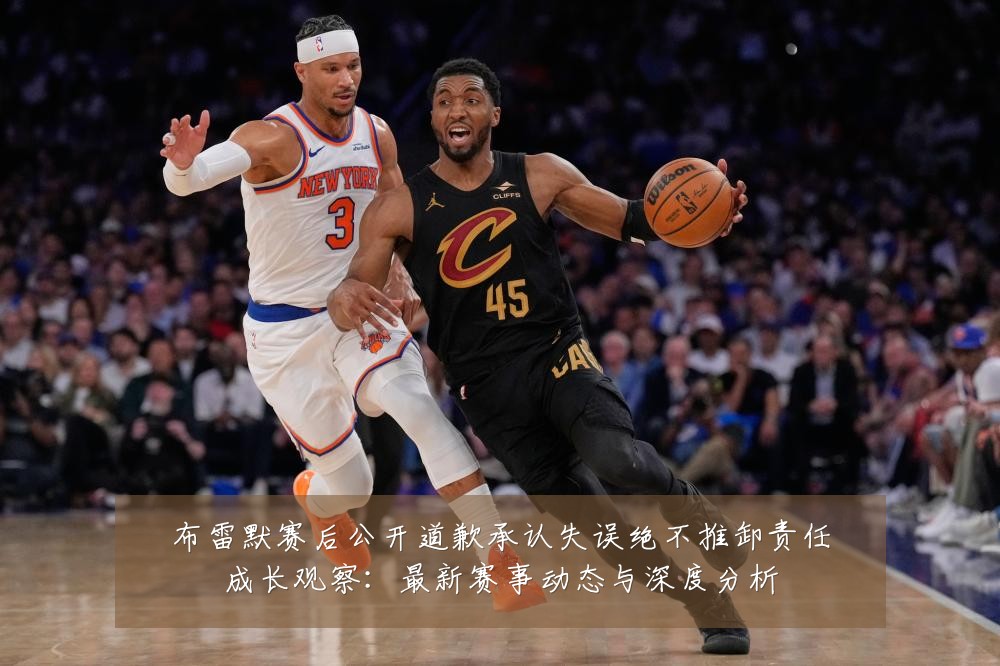 布雷默赛后公开道歉承认失误绝不推卸责任成长观察:最新赛事动态与深度分析