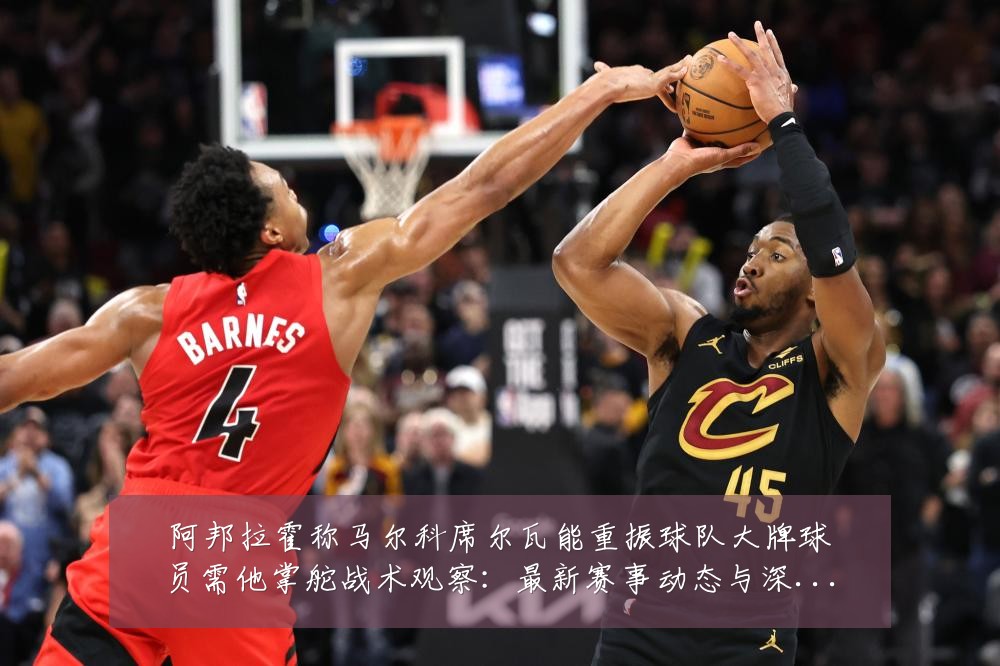 阿邦拉霍称马尔科席尔瓦能重振球队大牌球员需他掌舵战术观察:最新赛事动态与深度分析