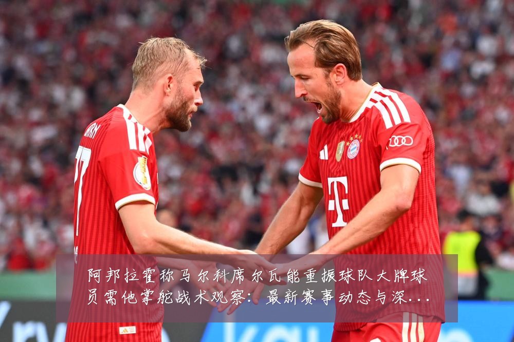 阿邦拉霍称马尔科席尔瓦能重振球队大牌球员需他掌舵战术观察:最新赛事动态与深度分析